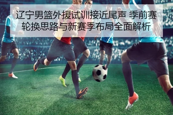 辽宁男篮外援试训接近尾声 季前赛轮换思路与新赛季布局全面解析 | MilanSportsAPP